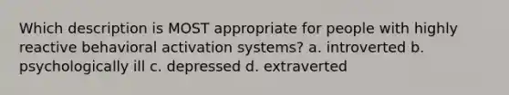 Which description is MOST appropriate for people with highly reactive behavioral activation systems? a. introverted b. psychologically ill c. depressed d. extraverted