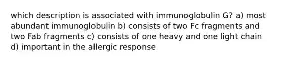 which description is associated with immunoglobulin G? a) most abundant immunoglobulin b) consists of two Fc fragments and two Fab fragments c) consists of one heavy and one light chain d) important in the allergic response