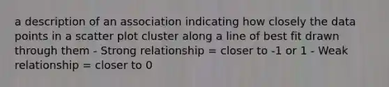 a description of an association indicating how closely the data points in a scatter plot cluster along a line of best fit drawn through them - Strong relationship = closer to -1 or 1 - Weak relationship = closer to 0