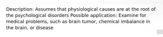 Description: Assumes that physiological causes are at the root of the psychological disorders Possible application: Examine for medical problems, such as brain tumor, chemical imbalance in the brain, or disease