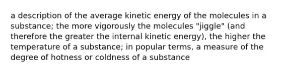 a description of the average kinetic energy of the molecules in a substance; the more vigorously the molecules "jiggle" (and therefore the greater the internal kinetic energy), the higher the temperature of a substance; in popular terms, a measure of the degree of hotness or coldness of a substance