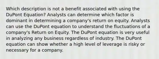 Which description is not a benefit associated with using the DuPont Equation? Analysts can determine which factor is dominant in determining a company's return on equity. Analysts can use the DuPont equation to understand the fluctuations of a company's Return on Equity. The DuPont equation is very useful in analyzing any business regardless of industry. The DuPont equation can show whether a high level of leverage is risky or necessary for a company.