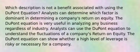 Which description is not a benefit associated with using the DuPont Equation? Analysts can determine which factor is dominant in determining a company's return on equity. The DuPont equation is very useful in analyzing any business regardless of industry. Analysts can use the DuPont equation to understand the fluctuations of a company's Return on Equity. The DuPont equation can show whether a high level of leverage is risky or necessary for a company.