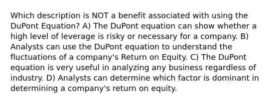 Which description is NOT a benefit associated with using the DuPont Equation? A) The DuPont equation can show whether a high level of leverage is risky or necessary for a company. B) Analysts can use the DuPont equation to understand the fluctuations of a company's Return on Equity. C) The DuPont equation is very useful in analyzing any business regardless of industry. D) Analysts can determine which factor is dominant in determining a company's return on equity.