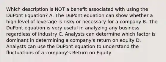 Which description is NOT a benefit associated with using the DuPont Equation? A. The DuPont equation can show whether a high level of leverage is risky or necessary for a company B. The DuPont equation is very useful in analyzing any business regardless of industry C. Analysts can determine which factor is dominant in determining a company's return on equity D. Analysts can use the DuPont equation to understand the fluctuations of a company's Return on Equity