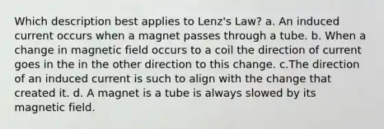 Which description best applies to Lenz's Law? a. An induced current occurs when a magnet passes through a tube. b. When a change in magnetic field occurs to a coil the direction of current goes in the in the other direction to this change. c.The direction of an induced current is such to align with the change that created it. d. A magnet is a tube is always slowed by its magnetic field.