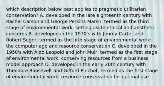 which description below best applies to pragmatic utilitarian conservation? A. developed in the late eighteenth century with Rachel Carson and George Perkins Marsh, termed as the third stage of environmental work: setting aside ethical and aesthetic concerns B. developed in the 1970's with Jimmy Carter and Robert Seger, termed as the fifth stage of environmental work: the computer age and resource conservation C. developed in the 1950's with Aldo Leopold and John Muir, termed as the first stage of environmental work: conserving resources from a business model approach D. developed in the early 20th century with Theodore Roosevelt and Gifford Pinchot, termed as the first stage of environmental work: resource conservation for optimal use