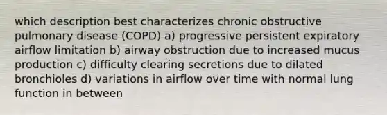 which description best characterizes chronic obstructive pulmonary disease (COPD) a) progressive persistent expiratory airflow limitation b) airway obstruction due to increased mucus production c) difficulty clearing secretions due to dilated bronchioles d) variations in airflow over time with normal lung function in between