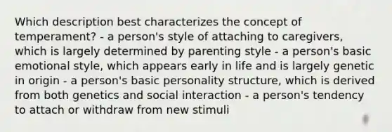 Which description best characterizes the concept of temperament? - a person's style of attaching to caregivers, which is largely determined by parenting style - a person's basic emotional style, which appears early in life and is largely genetic in origin - a person's basic personality structure, which is derived from both genetics and social interaction - a person's tendency to attach or withdraw from new stimuli