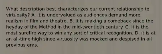 What description best characterizes our current relationship to virtuosity? A. It is undervalued as audiences demand more realism in film and theatre. B. It is making a comeback since the heyday of the Method in the mid-twentieth century. C. It is the most surefire way to win any sort of critical recognition. D. It is at an all-time high since virtuosity was mocked and despised in all previous eras.