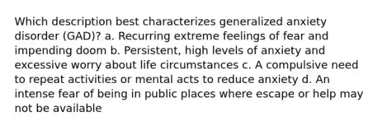 Which description best characterizes generalized anxiety disorder (GAD)? a. Recurring extreme feelings of fear and impending doom b. Persistent, high levels of anxiety and excessive worry about life circumstances c. A compulsive need to repeat activities or mental acts to reduce anxiety d. An intense fear of being in public places where escape or help may not be available