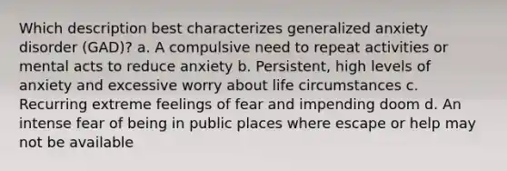 Which description best characterizes generalized anxiety disorder (GAD)? a. A compulsive need to repeat activities or mental acts to reduce anxiety b. Persistent, high levels of anxiety and excessive worry about life circumstances c. Recurring extreme feelings of fear and impending doom d. An intense fear of being in public places where escape or help may not be available