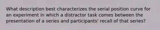 What description best characterizes the serial position curve for an experiment in which a distractor task comes between the presentation of a series and participants' recall of that series?