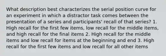 What description best characterizes the serial position curve for an experiment in which a distractor task comes between the presentation of a series and participants' recall of that series? 1. High recall for the first few items, low recall for the middle items, and high recall for the final items 2. High recall for the middle items and low recall for items at the beginning and end 3. High recall for the first few items and low recall for all other items