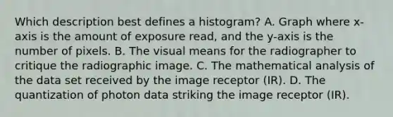 Which description best defines a histogram? A. Graph where x-axis is the amount of exposure read, and the y-axis is the number of pixels. B. The visual means for the radiographer to critique the radiographic image. C. The mathematical analysis of the data set received by the image receptor (IR). D. The quantization of photon data striking the image receptor (IR).