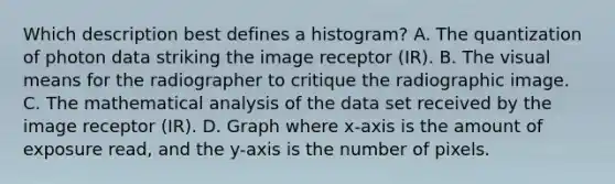 Which description best defines a histogram? A. The quantization of photon data striking the image receptor (IR). B. The visual means for the radiographer to critique the radiographic image. C. The mathematical analysis of the data set received by the image receptor (IR). D. Graph where x-axis is the amount of exposure read, and the y-axis is the number of pixels.