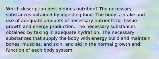 Which description best defines nutrition? The necessary substances obtained by ingesting food. The body's intake and use of adequate amounts of necessary nutrients for tissue growth and energy production. The necessary substances obtained by taking in adequate hydration. The necessary substances that supply the body with energy build and maintain bones, muscles, and skin; and aid in the normal growth and function of each body system.