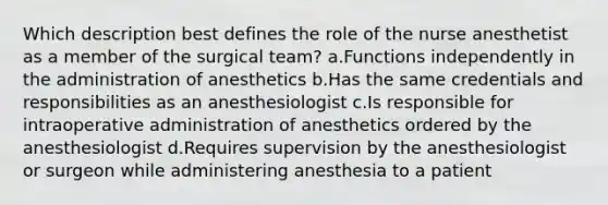 Which description best defines the role of the nurse anesthetist as a member of the surgical team? a.Functions independently in the administration of anesthetics b.Has the same credentials and responsibilities as an anesthesiologist c.Is responsible for intraoperative administration of anesthetics ordered by the anesthesiologist d.Requires supervision by the anesthesiologist or surgeon while administering anesthesia to a patient