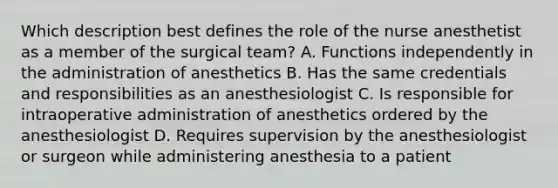 Which description best defines the role of the nurse anesthetist as a member of the surgical team? A. Functions independently in the administration of anesthetics B. Has the same credentials and responsibilities as an anesthesiologist C. Is responsible for intraoperative administration of anesthetics ordered by the anesthesiologist D. Requires supervision by the anesthesiologist or surgeon while administering anesthesia to a patient