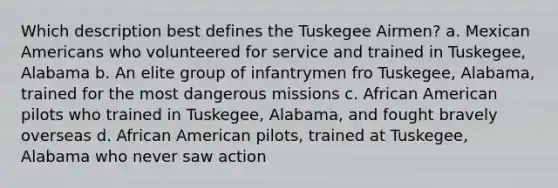 Which description best defines the Tuskegee Airmen? a. Mexican Americans who volunteered for service and trained in Tuskegee, Alabama b. An elite group of infantrymen fro Tuskegee, Alabama, trained for the most dangerous missions c. African American pilots who trained in Tuskegee, Alabama, and fought bravely overseas d. African American pilots, trained at Tuskegee, Alabama who never saw action