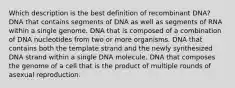 Which description is the best definition of recombinant DNA? DNA that contains segments of DNA as well as segments of RNA within a single genome. DNA that is composed of a combination of DNA nucleotides from two or more organisms. DNA that contains both the template strand and the newly synthesized DNA strand within a single DNA molecule. DNA that composes the genome of a cell that is the product of multiple rounds of asexual reproduction.