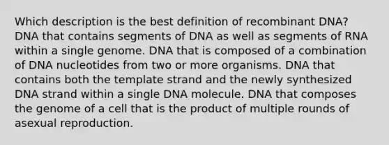 Which description is the best definition of recombinant DNA? DNA that contains segments of DNA as well as segments of RNA within a single genome. DNA that is composed of a combination of DNA nucleotides from two or more organisms. DNA that contains both the template strand and the newly synthesized DNA strand within a single DNA molecule. DNA that composes the genome of a cell that is the product of multiple rounds of asexual reproduction.