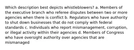 Which description best depicts whistleblowers? a. Members of <a href='https://www.questionai.com/knowledge/kBllUhZHhd-the-executive-branch' class='anchor-knowledge'>the executive branch</a> who referee disputes between two or more agencies when there is conflict b. Regulators who have authority to shut down businesses that do not comply with federal standards c. Individuals who report mismanagement, corruption, or illegal activity within their agencies d. Members of Congress who have oversight authority over agencies that are mismanaged