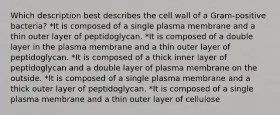 Which description best describes the cell wall of a Gram-positive bacteria? *It is composed of a single plasma membrane and a thin outer layer of peptidoglycan. *It is composed of a double layer in the plasma membrane and a thin outer layer of peptidoglycan. *It is composed of a thick inner layer of peptidoglycan and a double layer of plasma membrane on the outside. *It is composed of a single plasma membrane and a thick outer layer of peptidoglycan. *It is composed of a single plasma membrane and a thin outer layer of cellulose