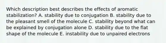 Which description best describes the effects of aromatic stabilization? A. stability due to conjugation B. stability due to the pleasant smell of the molecule C. stability beyond what can be explained by conjugation alone D. stability due to the flat shape of the molecule E. instability due to unpaired electrons