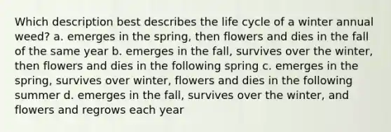 Which description best describes the life cycle of a winter annual weed? a. emerges in the spring, then flowers and dies in the fall of the same year b. emerges in the fall, survives over the winter, then flowers and dies in the following spring c. emerges in the spring, survives over winter, flowers and dies in the following summer d. emerges in the fall, survives over the winter, and flowers and regrows each year