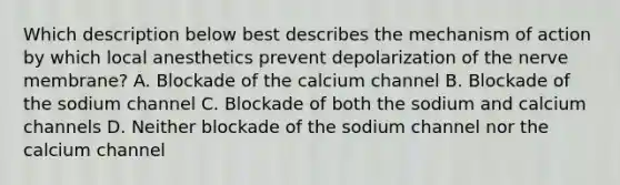 Which description below best describes the mechanism of action by which local anesthetics prevent depolarization of the nerve membrane? A. Blockade of the calcium channel B. Blockade of the sodium channel C. Blockade of both the sodium and calcium channels D. Neither blockade of the sodium channel nor the calcium channel