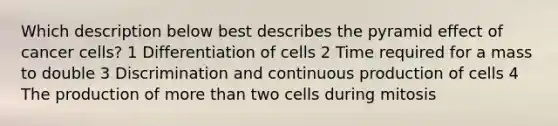 Which description below best describes the pyramid effect of cancer cells? 1 Differentiation of cells 2 Time required for a mass to double 3 Discrimination and continuous production of cells 4 The production of more than two cells during mitosis