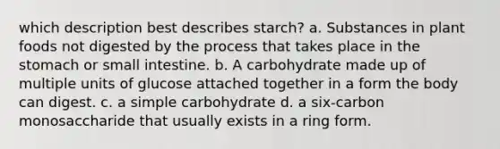 which description best describes starch? a. Substances in plant foods not digested by the process that takes place in the stomach or small intestine. b. A carbohydrate made up of multiple units of glucose attached together in a form the body can digest. c. a simple carbohydrate d. a six-carbon monosaccharide that usually exists in a ring form.