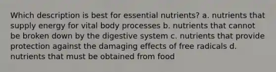 Which description is best for essential nutrients? a. nutrients that supply energy for vital body processes b. nutrients that cannot be broken down by the digestive system c. nutrients that provide protection against the damaging effects of free radicals d. nutrients that must be obtained from food