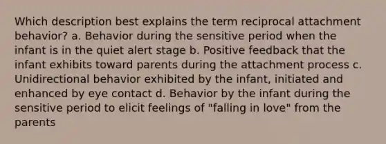 Which description best explains the term reciprocal attachment behavior? a. Behavior during the sensitive period when the infant is in the quiet alert stage b. Positive feedback that the infant exhibits toward parents during the attachment process c. Unidirectional behavior exhibited by the infant, initiated and enhanced by eye contact d. Behavior by the infant during the sensitive period to elicit feelings of "falling in love" from the parents