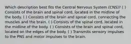 Which description best fits the Central Nervous System (CNS)? ( ) Consists of the brain and spinal cord, located in the midline of the body. ( ) Consists of the brain and spinal cord, connecting the muscles and the brain. ( ) Consists of the spinal cord, located in the midline of the body. ( ) Consists of the brain and spinal cord, located on the edges of the body. ( ) Transmits sensory impulses to the PNS and motor impulses to the brain.