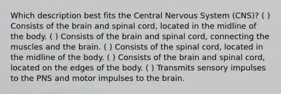 Which description best fits the Central Nervous System (CNS)? ( ) Consists of the brain and spinal cord, located in the midline of the body. ( ) Consists of the brain and spinal cord, connecting the muscles and the brain. ( ) Consists of the spinal cord, located in the midline of the body. ( ) Consists of the brain and spinal cord, located on the edges of the body. ( ) Transmits sensory impulses to the PNS and motor impulses to the brain.