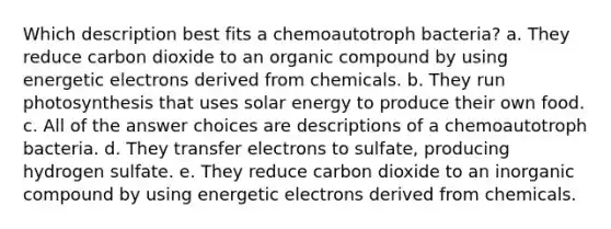 Which description best fits a chemoautotroph bacteria? a. They reduce carbon dioxide to an organic compound by using energetic electrons derived from chemicals. b. They run photosynthesis that uses solar energy to produce their own food. c. All of the answer choices are descriptions of a chemoautotroph bacteria. d. They transfer electrons to sulfate, producing hydrogen sulfate. e. They reduce carbon dioxide to an inorganic compound by using energetic electrons derived from chemicals.