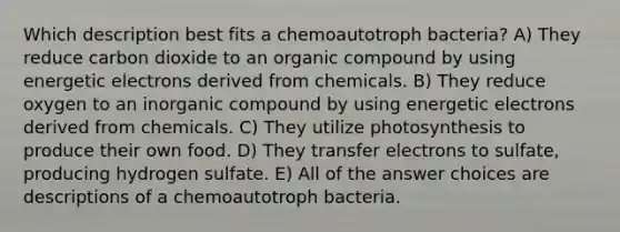 Which description best fits a chemoautotroph bacteria? A) They reduce carbon dioxide to an organic compound by using energetic electrons derived from chemicals. B) They reduce oxygen to an inorganic compound by using energetic electrons derived from chemicals. C) They utilize photosynthesis to produce their own food. D) They transfer electrons to sulfate, producing hydrogen sulfate. E) All of the answer choices are descriptions of a chemoautotroph bacteria.