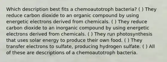 Which description best fits a chemoautotroph bacteria? ( ) They reduce carbon dioxide to an organic compound by using energetic electrons derived from chemicals. ( ) They reduce carbon dioxide to an inorganic compound by using energetic electrons derived from chemicals. ( ) They run photosynthesis that uses solar energy to produce their own food. ( ) They transfer electrons to sulfate, producing hydrogen sulfate. ( ) All of these are descriptions of a chemoautotroph bacteria.