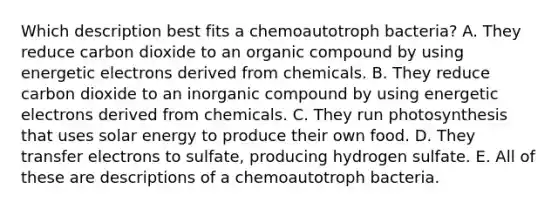 Which description best fits a chemoautotroph bacteria? A. They reduce carbon dioxide to an organic compound by using energetic electrons derived from chemicals. B. They reduce carbon dioxide to an inorganic compound by using energetic electrons derived from chemicals. C. They run photosynthesis that uses solar energy to produce their own food. D. They transfer electrons to sulfate, producing hydrogen sulfate. E. All of these are descriptions of a chemoautotroph bacteria.