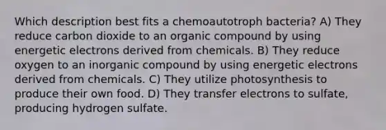 Which description best fits a chemoautotroph bacteria? A) They reduce carbon dioxide to an organic compound by using energetic electrons derived from chemicals. B) They reduce oxygen to an inorganic compound by using energetic electrons derived from chemicals. C) They utilize photosynthesis to produce their own food. D) They transfer electrons to sulfate, producing hydrogen sulfate.