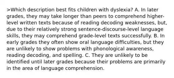 >Which description best fits children with dyslexia? A. In later grades, they may take longer than peers to comprehend higher-level written texts because of reading decoding weaknesses, but, due to their relatively strong sentence-discourse-level language skills, they may comprehend grade-level texts successfully. B. In early grades they often show oral language difficulties, but they are unlikely to show problems with phonological awareness, reading decoding, and spelling. C. They are unlikely to be identified until later grades because their problems are primarily in the area of language comprehension.