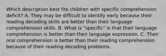 Which description best fits children with specific comprehension deficit? A. They may be difficult to identify early because their reading decoding skills are better than their language comprehension skills. B. What is "specific" is that their language comprehension is better than their language expression. C. Their oral comprehension is better than their reading comprehension because of their reading decoding problems.