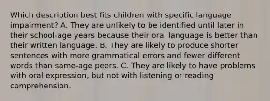 Which description best fits children with specific language impairment? A. They are unlikely to be identified until later in their school-age years because their oral language is better than their written language. B. They are likely to produce shorter sentences with more grammatical errors and fewer different words than same-age peers. C. They are likely to have problems with oral expression, but not with listening or reading comprehension.