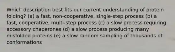 Which description best fits our current understanding of protein folding? (a) a fast, non-cooperative, single-step process (b) a fast, cooperative, multi-step process (c) a slow process requiring accessory chaperones (d) a slow process producing many misfolded proteins (e) a slow random sampling of thousands of conformations