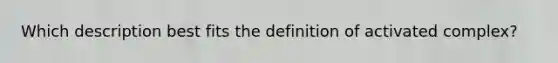 Which description best fits the definition of activated complex?