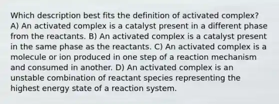 Which description best fits the definition of activated complex? A) An activated complex is a catalyst present in a different phase from the reactants. B) An activated complex is a catalyst present in the same phase as the reactants. C) An activated complex is a molecule or ion produced in one step of a reaction mechanism and consumed in another. D) An activated complex is an unstable combination of reactant species representing the highest energy state of a reaction system.