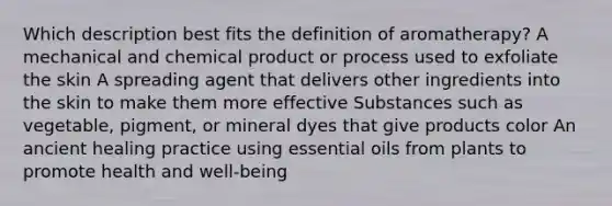 Which description best fits the definition of aromatherapy? A mechanical and chemical product or process used to exfoliate the skin A spreading agent that delivers other ingredients into the skin to make them more effective Substances such as vegetable, pigment, or mineral dyes that give products color An ancient healing practice using essential oils from plants to promote health and well-being