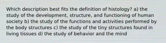 Which description best fits the definition of histology? a) the study of the development, structure, and functioning of human society b) the study of the functions and activities performed by the body structures c) the study of the tiny structures found in living tissues d) the study of behavior and the mind